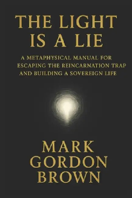 The Light Is a Lie: A Metaphysical Manual for Escaping the Reincarnation Trap and Building a Sovereign Life by Mark Brown, Mark Gordon Brown