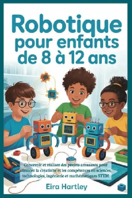 Robotique pour enfants de 8 à 12 ans: Concevoir et réaliser des projets amusants pour stimuler la créativité et les compétences en sciences, technolog by Eira Hartley