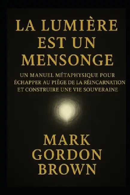 La Lumière Est Un Mensonge: Manuel Métaphysique pour Échapper au Piège de la Réincarnation et Construire une Vie Souveraine by Mark Brown, Mark Gordon Brown