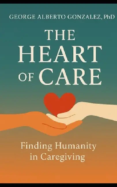 The Heart of Care: Finding Humanity in Caregiving by George Alberto Gonzalez