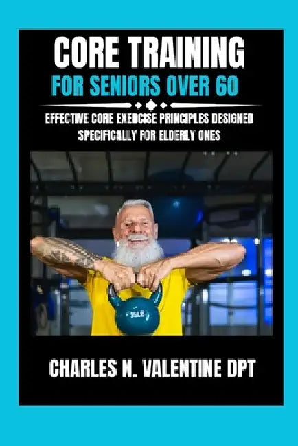 Core Training For Seniors Over 60: Effective Core Exercise Principles Designed Specifically for Elderly Ones by Charles N. Valentine Dpt