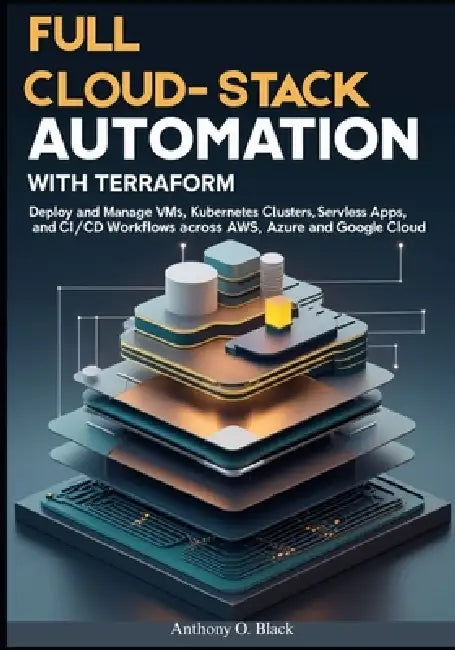 Full Cloud-Stack Automation with Terraform: Deploy and Manage VMs, Kubernetes Clusters, Serverless Apps, and CI/CD Workflows Across AWS, Azure, and Go by Anthony O. Black