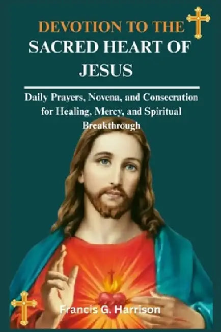 Devotion to the Sacred Heart of Jesus: Daily Prayers, Novena, and Consecration for Healing, Mercy, and Spiritual Breakthrough by Francis G. Harrison
