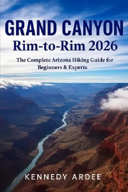 Grand Canyon Rim-To-Rim 2026: The Complete Arizona Hiking Guide for Beginners & Experts by Kennedy Ardee