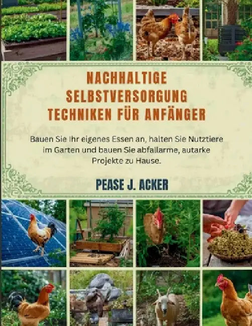 Nachhaltige Selbstversorgung Techniken für Anfänger: Bauen Sie Ihr eigenes Essen an, halten Sie Nutztiere im Garten und bauen Sie abfallarme, autarke by Pease J. Acker