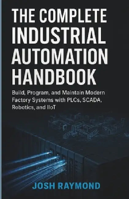 The Complete Industrial Automation Handbook: Build, Program, and Maintain Modern Factory Systems with PLCs, SCADA, Robotics, and IioT by Josh Raymond