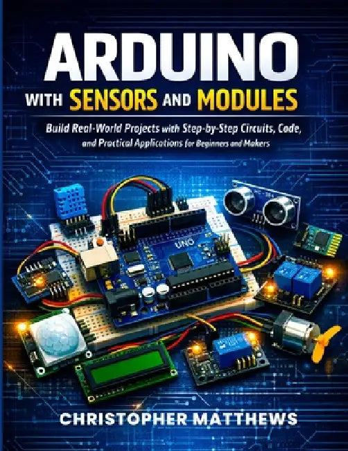 Arduino with Sensors and Modules: Build Real-World Projects with Step-by-Step Circuits, Code, and Practical Applications for Beginners and Makers by Christopher Matthews