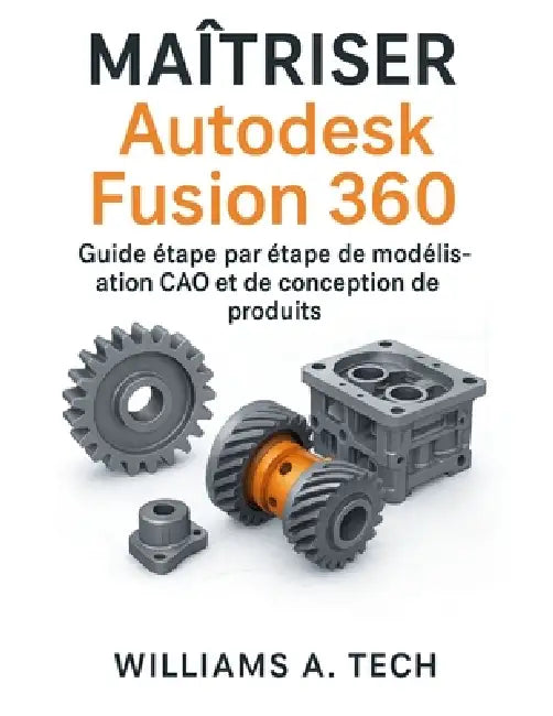 MAÎTRISER Autodesk Fusion 360: Guide étape par étape de modélisation CAO et de conception de produits by Williams A. Tech