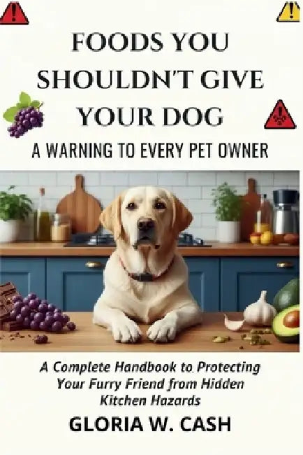 Foods You Shouldn't Give Your Dog: A WARNING TO EVERY PET OWNER: A Complete Handbook to Protecting Your Furry Friend from Hidden Kitchen Hazards by Gloria W. Cash