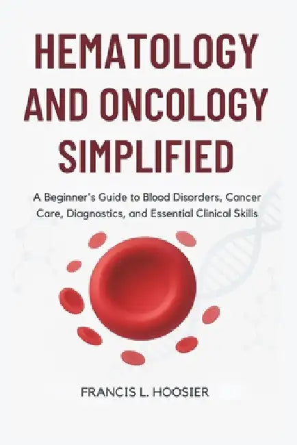 Hematology and Oncology Simplified: A Beginner's Guide to Blood Disorders, Cancer Care, Diagnostics, and Essential Clinical Skills by Francis L. Hoosier