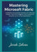 Mastering Microsoft Fabric: The Complete Practitioner's Guide to Modern Data Platform Engineering: Build Enterprise-Scale Data Solutions with Advanced by Jarek Solven