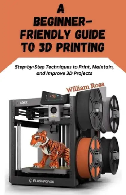 A Beginner-Friendly Guide to 3D Printing: Step-by-Step Techniques to Print, Maintain, and Improve 3D Projects by William Ross