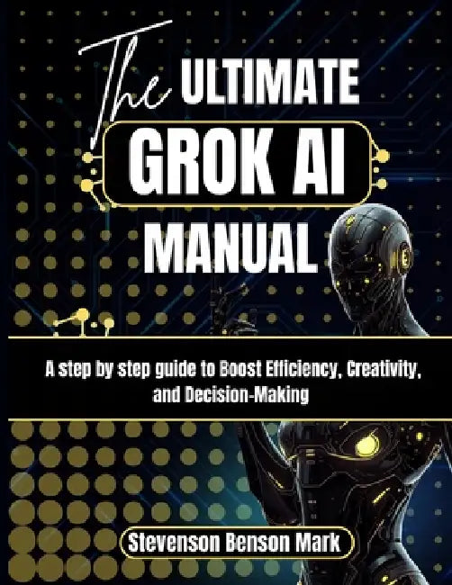 The ULTIMATE GROK AI MANUAL: A step by step guide to Boost Efficiency, Creativity, and Decision-Making by Stevenson Benson Mark