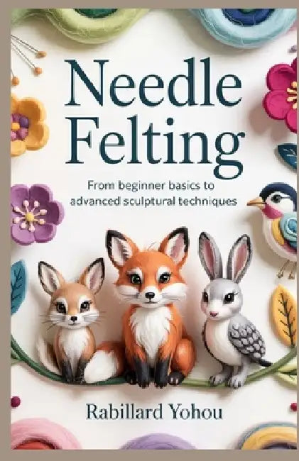 Needle Felting: From Beginner Basics to Advanced Sculptural Techniques by Rabillard Yohou