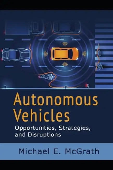 Autonomous Vehicles: Opportunities, Strategies, and Disruptions by Michael E. McGrath