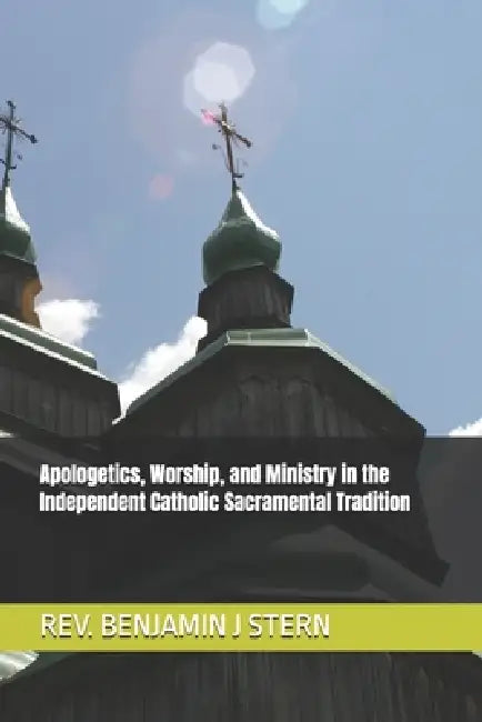 Apologetics, Worship, and Ministry in the Independent Catholic Sacramental Tradition by Benjamin J. Stern