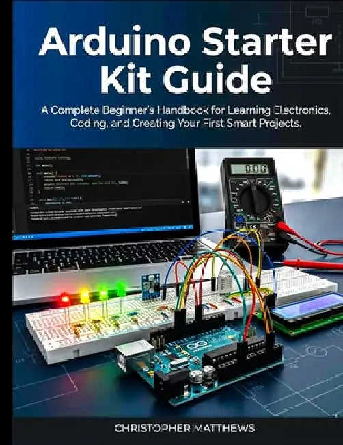 Arduino starter kit guide: A Complete Beginner's Handbook for Learning Electronics, Coding, and Creating Your First Smart Projects by Christopher Matthews