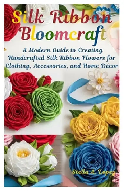 Silk Ribbon Bloomcraft: A Modern Guide to Creating Handcrafted Silk Ribbon Flowers for Clothing, Accessories, and Home Décor by Stella A. Lopez