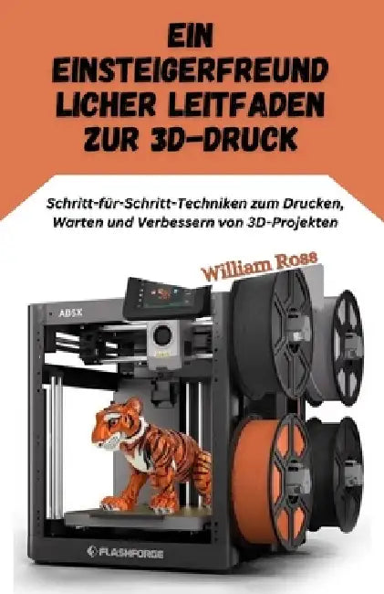Ein einsteigerfreundlic her Leitfaden zur 3D-Druck: Schritt-für-Schritt-Techniken zum Drucken, Warten und Verbessern von 3D-Projekten by William Ross