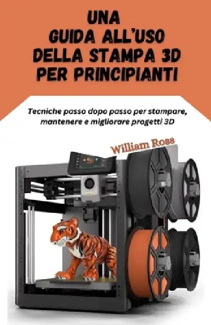 Una guida all'uso della stampa 3D per principianti: Tecniche passo dopo passo per stampare, mantenere e migliorare progetti 3D by William Ross