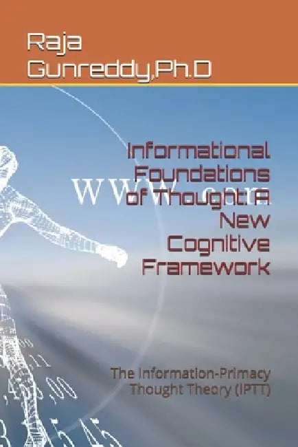Informational Foundations of Thought: A New Cognitive Framework: The Information-Primacy Thought Theory (IPTT) by Ph. D. Raja Gunreddy