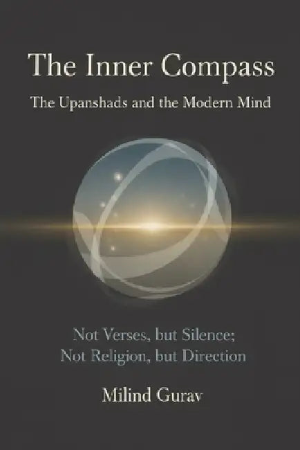 The Inner Compass The Upanishads and the Modern Mind: Not Verses, but Silence; Not Religion, but Direction by Milind Gurav
