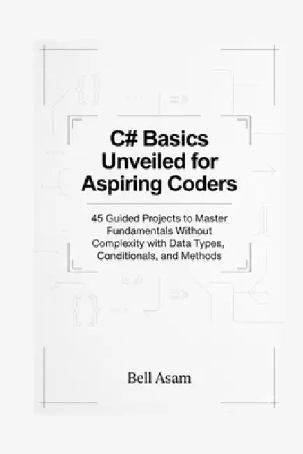 C# Basics Unveiled for Aspiring Coders: 45 Guided Projects to Master Fundamentals Without Complexity with Data Types, Conditionals, and Methods by Bell Asam