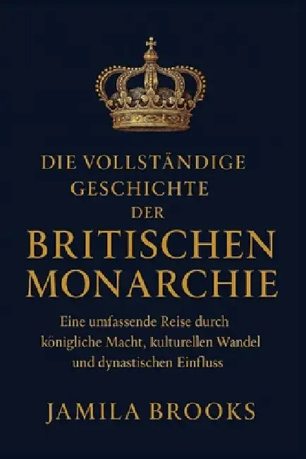 Die vollständige Geschichte der britischen Monarchie: Eine umfassende Reise durch königliche Macht, kulturellen Wandel und dynastischen Einfluss by Jamila Brooks