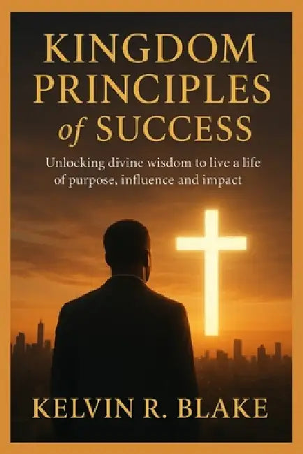 Kingdom Principles of Success: Unlocking Divine Wisdom to live A Life of Purpose Influence and Impact by Kelvin R. Blake