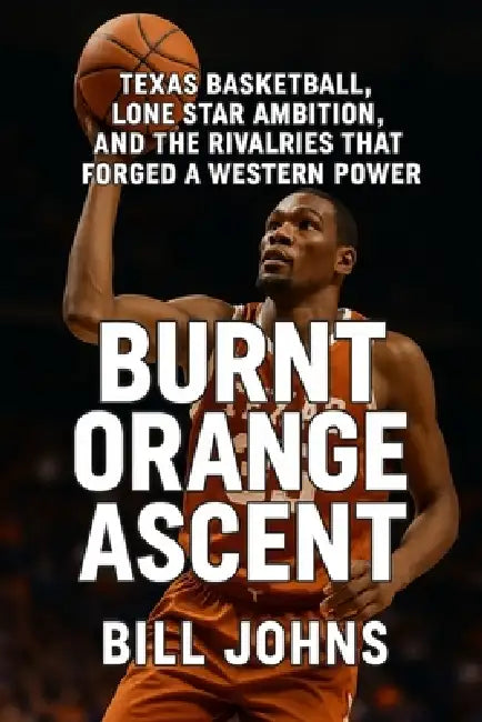 Burnt Orange Ascent: Texas Basketball, Lone Star Ambition, and the Rivalries That Forged a Western Power by Bill Johns