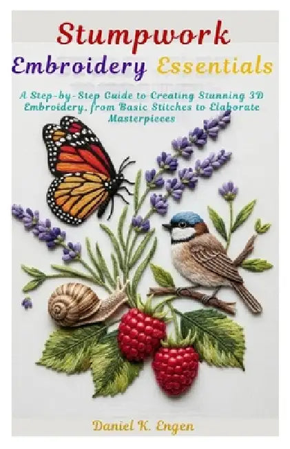 Stumpwork Embroidery Essentials: A Step-by-Step Guide to Creating Stunning 3D Embroidery, from Basic Stitches to Elaborate Masterpieces by Daniel K. Engen