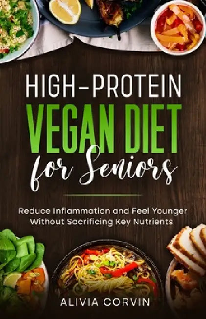 High-Protein Vegan Diet for Seniors: Reduce Inflammation and Feel Younger Without Sacrificing Key Nutrients by Alivia Corvin