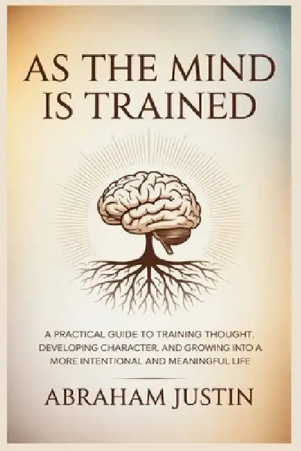 As the Mind Is Trained: A Practical Guide to Training Thought, Developing Character, and Growing into a More Intentional and Meaningful Life by Abraham Justin