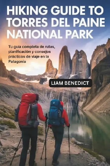 Hiking Guide to Torres del Paine National Park: Tu Guía Completa de Rutas, Planificación Y Consejos Prácticos de Viaje En La Patagonia by Liam Benedict