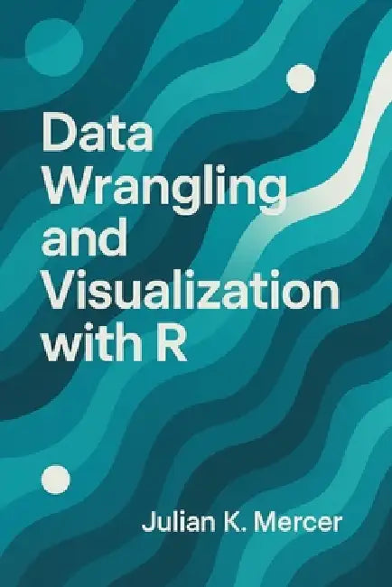Data Wrangling and Visualization with R: A Comprehensive Guide: Cleaning, Transforming, and Visualizing Real-World Data Using the Tidyverse by Danny Munrow, Julian K. Mercer