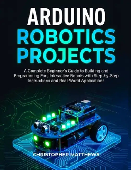 Arduino Robotics Projects: A Complete Beginner's Guide to Building and Programming Fun, Interactive Robots with Step-by-Step Instructions and Real-Wor by Christopher Matthews
