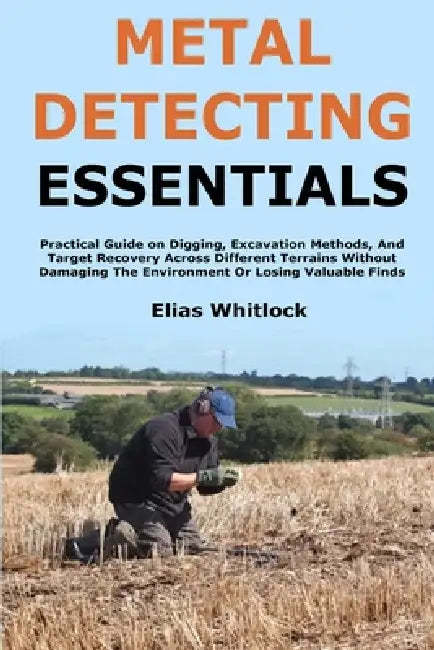 Metal Detecting Essentials: Practical Guide on Digging, Excavation Methods, And Target Recovery Across Different Terrains Without Damaging The Environ by Elias Whitlock