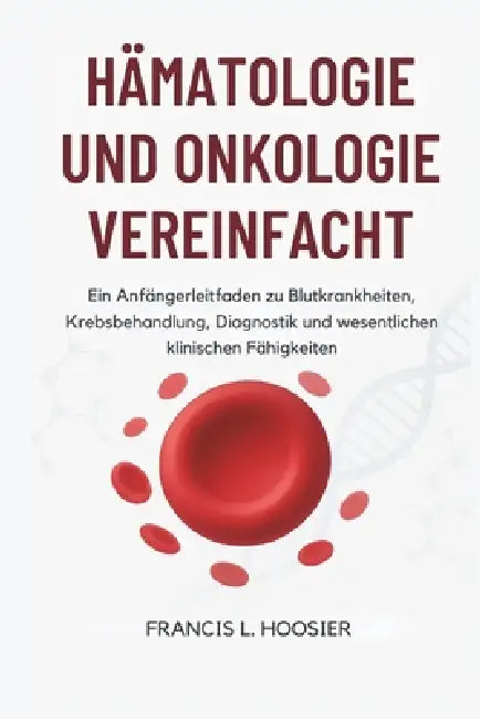 Hämatologie Und Onkologie Vereinfacht: Ein Anfängerleitfaden zu Blutkrankheiten, Krebsbehandlung, Diagnostik und wesentlichen klinischen Fähigkeiten by Francis L. Hoosier
