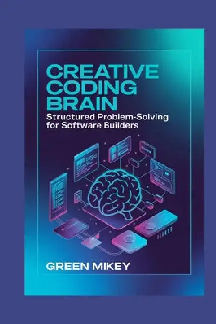 Creative Coding Brain: Structured Problem-Solving for Software Builders by Green Mikey