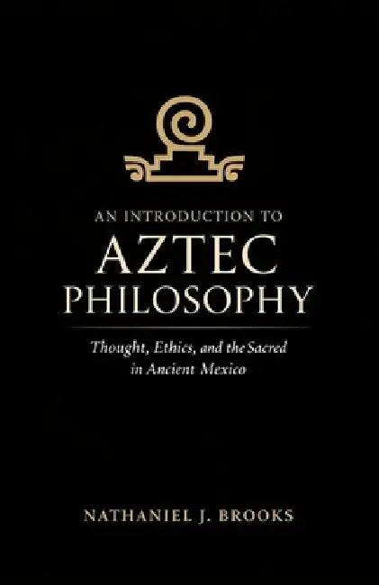 An Introduction to Aztec Philosophy: Thought, Ethics, and the Sacred in Ancient Mexico by Nathaniel J. Brooks