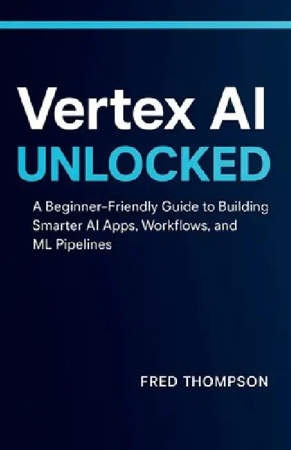 Vertex AI Unlocked: A Beginner-Friendly Guide to Building Smarter AI Apps, Workflows, and ML Pipelines by Fred Thompson