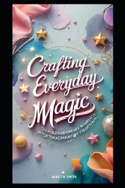 Crafting Everyday Magic: Turn Ordinary Moments Into Extraordinary Creations. by Janeth Smith