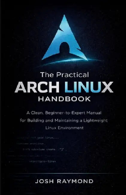The Practical Arch Linux Handbook: A Clean, Beginner-to-Expert Manual for Building and Maintaining a Lightweight Linux Environment by Josh Raymond