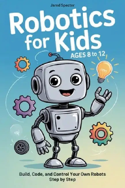 Robotics for Kids Ages 8 to 12: Build, Code, and Control Your Own Robots Step by Step by Jared Specter