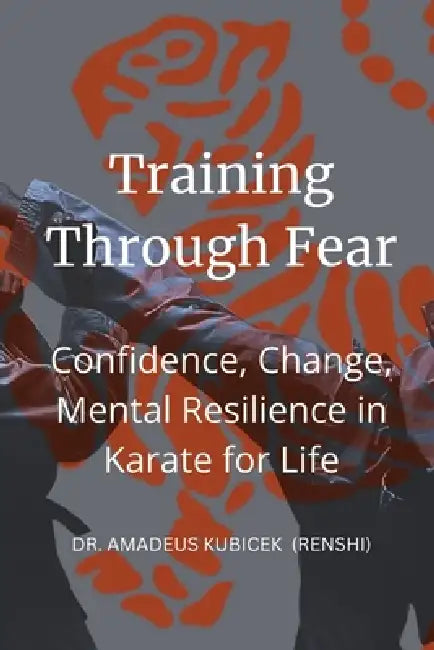 Training Through Fear: Confidence, Change, Mental Resilience in Karate for Life by Amadeus M. Kubicek
