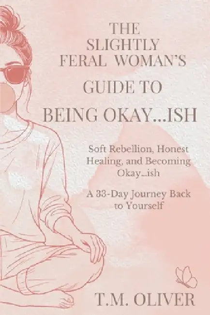 Slightly Feral Woman's Guide to Being Okay...ish: Soft Rebellion, Honest Healing, and Becoming Okay...ish by T. M. Oliver