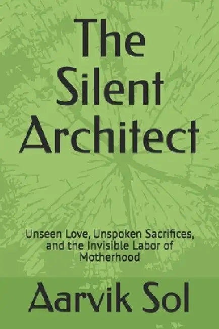 The Silent Architect: Unseen Love, Unspoken Sacrifices, and the Invisible Labor of Motherhood by Aarvik Sol