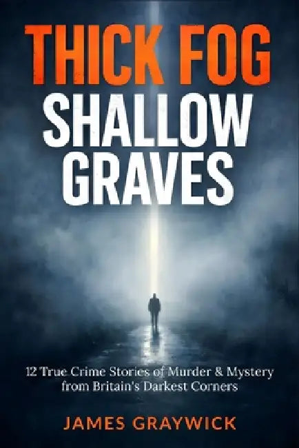 Thick Fog, Shallow Graves: 12 True Crime Stories of Murder & Mystery from Britain's Darkest Corners by James Graywick