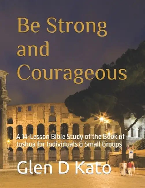 Be Strong and Courageous: A 14-Lesson Bible Study of the Book of Joshua for Individuals & Small Groups by Glen D. Kato