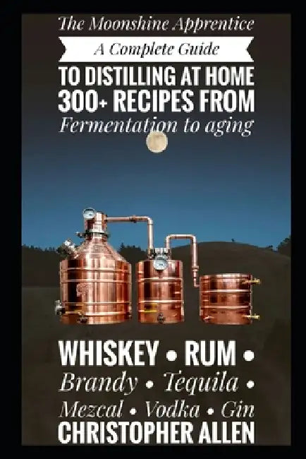 The Moonshine Apprentice: A Complete Guide to Distilling at Home: 300+ Recipes from Fermentation to Aging Whiskey, Rum, Brandy, Tequila, Mezcal, Vodka by Christopher Allen